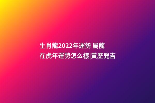 生肖龍2022年運勢 屬龍在虎年運勢怎么樣|黃歷兇吉-第1張-觀點-玄機派